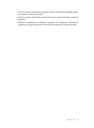 Introducción 13
–	 Caso de k muestras independientes: prueba ji-cuadrado, prueba de Kruskal-Wallis, prueba
de la mediana, prueba de Jonckheere.
–	 Caso de k muestras relacionadas: prueba Q de Cochran, prueba de Friedman, prueba W
de Kendall.
–	 Medidas no paramétricas de correlación: coeficiente de contingencia, coeficiente de
correlación por rangos de Spearman, coeficiente de correlación por rangos de Kendall.
 