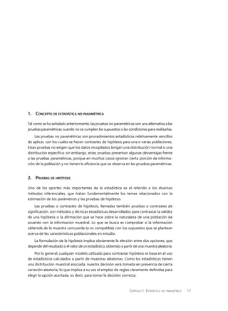 Capítulo 1.  Estadística no paramétrica 17
1.	 Concepto de estadística no paramétrica
Tal como se ha señalado anteriormente, las pruebas no paramétricas son una alternativa a las
pruebas paramétricas cuando no se cumplen los supuestos o las condiciones para realizarlas.
Las pruebas no paramétricas son procedimientos estadísticos relativamente sencillos
de aplicar, con los cuales se hacen contrastes de hipótesis para una o varias poblaciones.
Estas pruebas no exigen que los datos recopilados tengan una distribución normal o una
distribución especifica; sin embargo, estas pruebas presentan algunas desventajas frente
a las pruebas paramétricas, porque en muchos casos ignoran cierta porción de informa-
ción de la población y no tienen la eficiencia que se observa en las pruebas paramétricas.
2.	Pruebas de hipótesis
Uno de los aportes más importantes de la estadística es el referido a los diversos
métodos inferenciales, que tratan fundamentalmente los temas relacionados con la
estimación de los parámetros y las pruebas de hipótesis.
Las pruebas o contrastes de hipótesis, llamadas también pruebas o contrastes de
significación, son métodos y técnicas estadísticas desarrollados para contrastar la validez
de una hipótesis o la afirmación que se hace sobre la naturaleza de una población de
acuerdo con la información muestral. Lo que se busca es comprobar si la información
obtenida de la muestra concuerda (o es compatible) con los supuestos que se plantean
acerca de las características poblacionales en estudio.
La formulación de la hipótesis implica obviamente la elección entre dos opciones, que
depende del resultado o el valor de un estadístico, obtenido a partir de una muestra aleatoria.
Por lo general, cualquier modelo utilizado para contrastar hipótesis se basa en el uso
de estadísticos calculados a partir de muestras aleatorias. Como los estadísticos tienen
una distribución muestral asociada, nuestra decisión será tomada en presencia de cierta
variación aleatoria, lo que implica a su vez el empleo de reglas claramente definidas para
elegir la opción acertada, es decir, para tomar la decisión correcta.
 