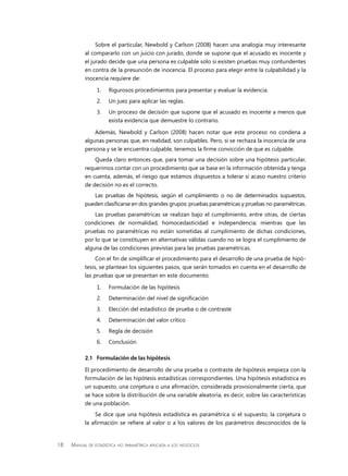 18 Manual de estadística no paramétrica aplicada a los negocios
Sobre el particular, Newbold y Carlson (2008) hacen una analogía muy interesante
al compararlo con un juicio con jurado, donde se supone que el acusado es inocente y
el jurado decide que una persona es culpable solo si existen pruebas muy contundentes
en contra de la presunción de inocencia. El proceso para elegir entre la culpabilidad y la
inocencia requiere de:
1.	 Rigurosos procedimientos para presentar y evaluar la evidencia.
2.	 Un juez para aplicar las reglas.
3.	 Un proceso de decisión que supone que el acusado es inocente a menos que
exista evidencia que demuestre lo contrario.
Además, Newbold y Carlson (2008) hacen notar que este proceso no condena a
algunas personas que, en realidad, son culpables. Pero, si se rechaza la inocencia de una
persona y se le encuentra culpable, tenemos la firme convicción de que es culpable.
Queda claro entonces que, para tomar una decisión sobre una hipótesis particular,
requerimos contar con un procedimiento que se base en la información obtenida y tenga
en cuenta, además, el riesgo que estamos dispuestos a tolerar si acaso nuestro criterio
de decisión no es el correcto.
Las pruebas de hipótesis, según el cumplimiento o no de determinados supuestos,
pueden clasificarse en dos grandes grupos: pruebas paramétricas y pruebas no paramétricas.
Las pruebas paramétricas se realizan bajo el cumplimiento, entre otras, de ciertas
condiciones de normalidad, homocedasticidad e independencia; mientras que las
pruebas no paramétricas no están sometidas al cumplimiento de dichas condiciones,
por lo que se constituyen en alternativas válidas cuando no se logra el cumplimiento de
alguna de las condiciones previstas para las pruebas paramétricas.
Con el fin de simplificar el procedimiento para el desarrollo de una prueba de hipó-
tesis, se plantean los siguientes pasos, que serán tomados en cuenta en el desarrollo de
las pruebas que se presentan en este documento:
1.	 Formulación de las hipótesis
2.	 Determinación del nivel de significación
3.	 Elección del estadístico de prueba o de contraste
4.	 Determinación del valor crítico
5.	 Regla de decisión
6.	Conclusión
2.1	 Formulación de las hipótesis
El procedimiento de desarrollo de una prueba o contraste de hipótesis empieza con la
formulación de las hipótesis estadísticas correspondientes. Una hipótesis estadística es
un supuesto, una conjetura o una afirmación, considerada provisionalmente cierta, que
se hace sobre la distribución de una variable aleatoria, es decir, sobre las características
de una población.
Se dice que una hipótesis estadística es paramétrica si el supuesto, la conjetura o
la afirmación se refiere al valor o a los valores de los parámetros desconocidos de la
 
