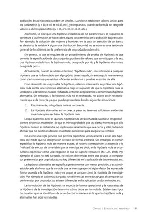 Capítulo 1.  Estadística no paramétrica 19
población. Estas hipótesis pueden ser simples, cuando se establecen valores únicos para
los parámetros (µ = 10, σ = 6, π = 0,45, etc.), y compuestas, cuando se formula un rango de
valores a dichos parámetros (µ < 10, σ2
≥ 36, π > 0,45, etc.).
Asimismo, se dice que una hipótesis estadística es no paramétrica si el supuesto, la
conjetura o la afirmación se hace sobre alguna característica de la población bajo estudio.
Por ejemplo, la ubicación de mujeres y hombres en la cola de atención de un banco
es aleatoria; la variable X sigue una distribución binomial; no se observa una tendencia
general de los clientes por la preferencia de un producto sobre otro.
En general, lo que se requiere de un procedimiento de prueba de hipótesis es que
permita la especificación de dos conjuntos posibles de valores, que constituyan, a la vez,
dos hipótesis estadísticas: la hipótesis nula, designada por H0, y la hipótesis alternativa,
designada por H1.
Actualmente, cuando se utiliza el término “hipótesis nula”, nos referimos a cualquier
hipótesis que se ha formulado con el propósito de rechazarla; sin embargo, la mantenemos
como cierta a menos que existan suficientes evidencias o pruebas en contra de ella.
En el desarrollo de una prueba de hipótesis, estamos interesados en probar una hipó-
tesis nula contra una hipótesis alternativa, bajo el supuesto de que la hipótesis nula es
verdadera. Si la hipótesis nula es rechazada, entonces aceptaremos la denominada hipótesis
alternativa. Sin embargo, si la hipótesis nula no es rechazada, no quiere decir necesaria-
mente que es la correcta, ya que pueden presentarse las dos siguientes situaciones:
1.	 Efectivamente, la hipótesis nula es la correcta.
2.	 La hipótesis alternativa es la correcta, pero no tenemos suficientes evidencias
muestrales para rechazar la hipótesis nula.
Lo que queremos decir es que una hipótesis nula será rechazada cuando se tengan sufi-
cientes evidencias muestrales de que es menos probable que sea cierta; mientras que, si la
hipótesis nula no es rechazada, no implica necesariamente que sea cierta, y solo podremos
afirmar que no existen evidencias muestrales suficientes para asegurar su rechazo.
No existe una regla general que permita especificar unívocamente a estas dos hipó-
tesis, de modo que tal designación se hace de forma arbitraria. Sin embargo, es común
especificar la hipótesis nula de manera exacta, al hacerla corresponder la ausencia o la
“nulidad” de efectos de la variable que se investiga; es decir, en la hipótesis nula se acos-
tumbra especificar como una negación lo que se supone verdadero (Ya-Lun, 1988). Por
ejemplo: el dado no está cargado, no existen diferencias entre dos grupos al comparar
sus preferencias por un producto, no hay diferencias en la aplicación de dos métodos, etc.
La hipótesis alternativa se especifica generalmente con menos precisión, y es común
establecerla al afirmar que la variable que se investiga ejerció algún efecto. Se expresa de
forma opuesta a la hipótesis nula y es la que se conoce como la hipótesis de investiga-
ción. Por ejemplo: el dado está cargado, hay diferencias entre dos grupos al comparar sus
preferencias por un producto, existen diferencias en la aplicación de dos métodos, etc.
La formulación de las hipótesis se enuncia de forma operacional y la naturaleza de
la hipótesis de la investigación determina cómo debe ser formulada. Existen tres tipos
de pruebas que se identifican de acuerdo con la manera en la que las hipótesis nula y
alternativa han sido formuladas.
 