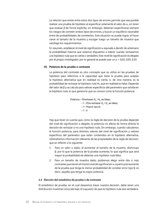 22 Manual de estadística no paramétrica aplicada a los negocios
La relación que existe entre estos dos tipos de errores permite que sea posible
realizar una prueba de hipótesis al especificar solamente el valor de α, sin tener
que evaluar β de forma explícita; sin embargo, deberían especificarse siempre
los riesgos de cometer ambos tipos de errores, y buscar un equilibrio razonable
entre las probabilidades de cometerlos. Esta situación se puede lograr al hacer
variar el tamaño de la muestra y escoger luego un tamaño de muestra que
satisfaga los requerimientos.
En resumen, establecer el nivel de significación α equivale a decidir de antemano
la probabilidad máxima que estamos dispuestos a tolerar cuando rechazamos
una hipótesis nula que es cierta o verdadera. Este nivel de significación es elegido
por el propio investigador; por lo general se puede usar un α = 0,01; 0,05; 0,10.
iii)	 Potencia de la prueba o contraste
La potencia del contraste es otro concepto que se utiliza en las pruebas de
hipótesis para referirnos a la capacidad que tiene la prueba para aceptar
la hipótesis alternativa que en realidad es cierta, o, de otra manera, es la
probabilidad de rechazar la hipótesis nula H0, que en realidad es falsa. Depende
del valor de β y se calcula para valores específicos del parámetro que satisfacen
la hipótesis nula, lo que genera lo que se conoce como la función potencia.
0 0
0 0
Potencia P(rechazar H / H es falsa)
1 P(no rechazar H / H es falsa)
1 P(error tipo II)
1
=
= −
= −
= − β
Hay que tener en cuenta que, como la regla de decisión de la prueba depende
del nivel de significación α elegido, la potencia no afecta de forma directa la
decisión de rechazar o no una hipótesis nula. Sin embargo, cuando calculamos
la función potencia, para distintos valores del nivel de significación y valores
específicos del parámetro que están contenidos en la hipótesis alternativa,
obtendremos información relevante de las propiedades de la regla de decisión,
que se refieren a lo siguiente:
1.	 Para un valor α dado, al aumentar el tamaño de la muestra, disminuye
β, por lo que la potencia de la prueba aumenta, lo que significa que será
mayor la probabilidad de detectar una hipótesis nula falsa.
2.	 Para un tamaño de muestra dado, podremos elegir entre dos o más
contrastesquetienenelmismoniveldesignificaciónα,apartirprecisamente
de la prueba que tenga la menor probabilidad de cometer error tipo II, es
decir, aquella que tenga la mayor potencia.
2.3	 Elección del estadístico de prueba o de contraste
El estadístico de prueba, en el cual deseamos basar nuestra decisión, debe tener una
distribución muestral conocida bajo el supuesto de que la hipótesis nula sea verdadera.
 