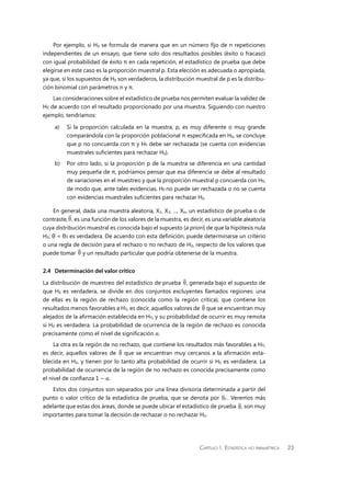 Capítulo 1.  Estadística no paramétrica 23
Por ejemplo, si H0 se formula de manera que en un número fijo de n repeticiones
independientes de un ensayo, que tiene solo dos resultados posibles (éxito o fracaso)
con igual probabilidad de éxito π en cada repetición, el estadístico de prueba que debe
elegirse en este caso es la proporción muestral p. Esta elección es adecuada o apropiada,
ya que, si los supuestos de H0 son verdaderos, la distribución muestral de p es la distribu-
ción binomial con parámetros n y π.
Las consideraciones sobre el estadístico de prueba nos permiten evaluar la validez de
H0 de acuerdo con el resultado proporcionado por una muestra. Siguiendo con nuestro
ejemplo, tendríamos:
a)	 Si la proporción calculada en la muestra, p, es muy diferente o muy grande
comparándola con la proporción poblacional π especificada en H0, se concluye
que p no concuerda con π y H0 debe ser rechazada (se cuenta con evidencias
muestrales suficientes para rechazar H0).
b)	 Por otro lado, si la proporción p de la muestra se diferencia en una cantidad
muy pequeña de π, podríamos pensar que esa diferencia se debe al resultado
de variaciones en el muestreo y que la proporción muestral p concuerda con H0,
de modo que, ante tales evidencias, H0 no puede ser rechazada o no se cuenta
con evidencias muestrales suficientes para rechazar H0.
En general, dada una muestra aleatoria, X1, X2, ..., Xn, un estadístico de prueba o de
contraste,iV, es una función de los valores de la muestra, es decir, es una variable aleatoria
cuya distribución muestral es conocida bajo el supuesto (a priori) de que la hipótesis nula
H0: θ = θ0 es verdadera. De acuerdo con esta definición, puede determinarse un criterio
o una regla de decisión para el rechazo o no rechazo de H0, respecto de los valores que
puede tomar iV y un resultado particular que podría obtenerse de la muestra.
2.4	 Determinación del valor crítico
La distribución de muestreo del estadístico de prueba iV, generada bajo el supuesto de
que H0 es verdadera, se divide en dos conjuntos excluyentes llamados regiones: una
de ellas es la región de rechazo (conocida como la región crítica), que contiene los
resultados menos favorables a H0, es decir, aquellos valores de iV que se encuentran muy
alejados de la afirmación establecida en H0, y su probabilidad de ocurrir es muy remota
si H0 es verdadera. La probabilidad de ocurrencia de la región de rechazo es conocida
precisamente como el nivel de significación α.
La otra es la región de no rechazo, que contiene los resultados más favorables a H0,
es decir, aquellos valores de iV que se encuentran muy cercanos a la afirmación esta-
blecida en H0, y tienen por lo tanto alta probabilidad de ocurrir si H0 es verdadera. La
probabilidad de ocurrencia de la región de no rechazo es conocida precisamente como
el nivel de confianza 1 − α.
Estos dos conjuntos son separados por una línea divisoria determinada a partir del
punto o valor crítico de la estadística de prueba, que se denota por ciX
. Veremos más
adelante que estas dos áreas, donde se puede ubicar el estadístico de prueba iV, son muy
importantes para tomar la decisión de rechazar o no rechazar H0.
 