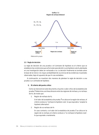 26 Manual de estadística no paramétrica aplicada a los negocios
2.5	 Regla de decisión
La regla de decisión de una prueba o el contraste de hipótesis es el criterio que se
establece o las condiciones que se formulan para decidir si una hipótesis nula H0 planteada
en una investigación debe ser rechazada o no. La decisión finalmente es tomada sobre
la base de la menor o la mayor probabilidad de ocurrencia de las evidencias muestrales
observadas, bajo el supuesto de que H0 sea verdadera.
A continuación, se muestran dos maneras de plantear la regla de decisión a una
prueba o un contraste de hipótesis:
i)	 El criterio del punto crítico
Como se mencionó en este documento, el punto o valor crítico de la estadística de
prueba iV determina una línea divisoria entre las regiones de rechazo y no rechazo
de H0, de modo que:
1. 	 Región de rechazo de H0
	 Si el valor de la estadística de prueba iV se ubica en la región de rechazo, el
criterio conduce a “rechazar la hipótesis nula”, lo que equivale a “aceptar la
hipótesis alternativa”.
2. 	 Región de no rechazo de H0
	 En caso contrario, si el valor de la estadística de prueba iV se ubica en la
región de no rechazo, el criterio conduce a “no rechazar la hipótesis nula”,
lo que equivale a mantenerla.
H0 : θ = θ0
H1 : θ ≠ θ0
Elaboración propia
Gráfico 1.3
Región de rechazo bilateral
 