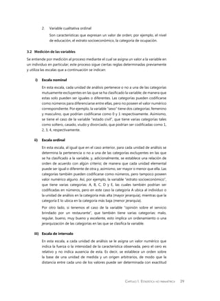 Capítulo 1.  Estadística no paramétrica 29
2.	 Variable cualitativa ordinal
	 Son características que expresan un valor de orden; por ejemplo, el nivel
de educación, el estrato socioeconómico, la categoría de ocupación.
3.2	 Medición de las variables
Se entiende por medición al proceso mediante el cual se asigna un valor a la variable en
un individuo en particular; este proceso sigue ciertas reglas determinadas previamente
y utiliza las escalas que a continuación se indican:
i)	 Escala nominal
En esta escala, cada unidad de análisis pertenece o no a una de las categorías
mutuamente excluyentes en las que se ha clasificado la variable; de manera que
estas solo pueden ser iguales o diferentes. Las categorías pueden codificarse
como números para diferenciarse entre ellas, pero no poseen el valor numérico
correspondiente. Por ejemplo, la variable “sexo” tiene dos categorías: femenino
y masculino, que podrían codificarse como 0 y 1 respectivamente. Asimismo,
se tiene el caso de la variable “estado civil”, que tiene varias categorías tales
como soltero, casado, viudo y divorciado, que podrían ser codificadas como 1,
2, 3, 4, respectivamente.
ii)	 Escala ordinal
En esta escala, al igual que en el caso anterior, para cada unidad de análisis se
determina la pertenencia o no a una de las categorías excluyentes en las que
se ha clasificado a la variable, y, adicionalmente, se establece una relación de
orden de acuerdo con algún criterio; de manera que cada unidad elemental
puede ser igual o diferente de otra y, asimismo, ser mayor o menor que ella. Las
categorías también pueden codificarse como números, pero tampoco poseen
valor numérico alguno. Así, por ejemplo, la variable “estrato socioeconómico”,
que tiene varias categorías: A, B, C, D y E, las cuales también podrían ser
codificadas en números, pero en este caso la categoría A ubica al individuo o
la unidad de análisis en la categoría más alta (mayor jerarquía), mientras que la
categoría E lo ubica en la categoría más baja (menor jerarquía).
Por otro lado, si tenemos el caso de la variable “opinión sobre el servicio
brindado por un restaurante”, que también tiene varias categorías: malo,
regular, bueno, muy bueno y excelente, esto implica un ordenamiento o una
jerarquización de las categorías en las que se clasifica la variable.
iii)	 Escala de intervalo
En esta escala, a cada unidad de análisis se le asigna un valor numérico que
indica la fuerza o la intensidad de la característica observada, pero el cero es
relativo y no indica ausencia de esta. Es decir, se establece un orden sobre
la base de una unidad de medida y un origen arbitrarios, de modo que la
distancia entre cada uno de los valores puede ser determinada con exactitud
 