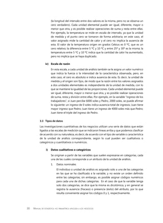 30 Manual de estadística no paramétrica aplicada a los negocios
(la longitud del intervalo entre dos valores es la misma, pero no se observa un
cero verdadero). Cada unidad elemental puede ser igual, diferente, mayor o
menor que otra, y es posible realizar operaciones de suma y resta entre ellas.
Por ejemplo, la temperatura se mide en escala de intervalo, ya que la unidad
de medida y el punto cero se tomaron de forma arbitraria; en este caso, el
valor asignado mide la cantidad de calor y el cero no implica la ausencia de
esta. El valor de la temperatura origen en grados Celsius es 0 ºC, que es un
cero relativo; la diferencia entre 5 ºC y 10 ºC y entre 25º y 30º es la misma; la
temperatura entre 5 ºC y 10 ºC indica que la cantidad de calor ha aumentado,
pero no implica que se haya duplicado.
iv)	 Escala de razón
En esta escala, a cada unidad de análisis también se le asigna un valor numérico
que indica la fuerza o la intensidad de la característica observada, pero, en
este caso, el cero es absoluto e indica ausencia de esta. Es decir, la unidad de
medida y el origen son fijos, de modo que la razón entre los valores asignados
a dos unidades elementales es independiente de la unidad de medida, con lo
que se mantiene la igualdad de las proporciones. Cada unidad elemental puede
ser igual, diferente, mayor o menor que otra, y es posible realizar operaciones
de suma, resta y división entre ellas. Por ejemplo, en la variable “ingreso de los
trabajadores”, si Juan percibe 6000 soles y Pedro, 2000 soles, se puede afirmar
lo siguiente: un ingreso de 0 soles indica ausencia total de ingresos; Juan tiene
mayor ingreso que Pedro; Juan tiene un ingreso de 4000 soles más que Pedro;
Juan tiene el triple del ingreso de Pedro.
3.3	 Tipos de datos
Las investigaciones cuantitativas de los negocios utilizan una serie de datos que están
ligados a las escalas de medición que se indicaron líneas arriba y que podemos clasificar
de acuerdo con su naturaleza, es decir, de acuerdo con el tipo de variable o característica
de la unidad de análisis correspondiente, según lo cual pueden ser cualitativos o
categóricos y cuantitativos o numéricos.
i)	 Datos cualitativos o categóricos
Se originan a partir de las variables que suelen expresarse en categorías, cada
una de las cuales corresponde a un atributo de la unidad de análisis.
1.	 Datos nominales
	 El individuo o unidad de análisis es asignado solo a una de las categorías
en las que se ha clasificado a la variable, y no existe un orden definido
entre las categorías; sin embargo, es posible asignar códigos numéricos
para cada una de dichas categorías. En el caso de que la variable tenga
solo dos categorías, se dice que la misma es dicotómica, y en general se
registra la ausencia (fracaso) o presencia (éxito) del atributo, por lo que
resulta conveniente asignar los códigos 0 y 1, respectivamente.
 