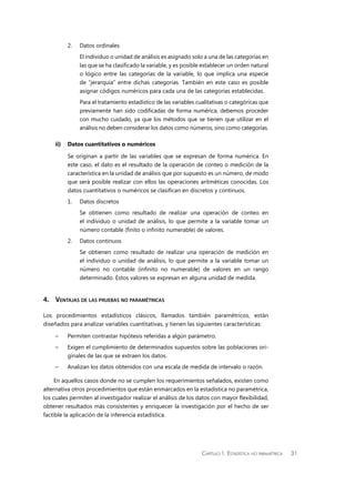 Capítulo 1.  Estadística no paramétrica 31
2.	 Datos ordinales
	 El individuo o unidad de análisis es asignado solo a una de las categorías en
las que se ha clasificado la variable, y es posible establecer un orden natural
o lógico entre las categorías de la variable, lo que implica una especie
de “jerarquía” entre dichas categorías. También en este caso es posible
asignar códigos numéricos para cada una de las categorías establecidas.
	 Para el tratamiento estadístico de las variables cualitativas o categóricas que
previamente han sido codificadas de forma numérica, debemos proceder
con mucho cuidado, ya que los métodos que se tienen que utilizar en el
análisis no deben considerar los datos como números, sino como categorías.
ii)	 Datos cuantitativos o numéricos
Se originan a partir de las variables que se expresan de forma numérica. En
este caso, el dato es el resultado de la operación de conteo o medición de la
característica en la unidad de análisis que por supuesto es un número, de modo
que será posible realizar con ellos las operaciones aritméticas conocidas. Los
datos cuantitativos o numéricos se clasifican en discretos y continuos.
1.	 Datos discretos
	 Se obtienen como resultado de realizar una operación de conteo en
el individuo o unidad de análisis, lo que permite a la variable tomar un
número contable (finito o infinito numerable) de valores.
2.	 Datos continuos
	 Se obtienen como resultado de realizar una operación de medición en
el individuo o unidad de análisis, lo que permite a la variable tomar un
número no contable (infinito no numerable) de valores en un rango
determinado. Estos valores se expresan en alguna unidad de medida.
4.	Ventajas de las pruebas no paramétricas
Los procedimientos estadísticos clásicos, llamados también paramétricos, están
diseñados para analizar variables cuantitativas, y tienen las siguientes características:
–	 Permiten contrastar hipótesis referidas a algún parámetro.
–	 Exigen el cumplimiento de determinados supuestos sobre las poblaciones ori-
ginales de las que se extraen los datos.
–	 Analizan los datos obtenidos con una escala de medida de intervalo o razón.
En aquellos casos donde no se cumplen los requerimientos señalados, existen como
alternativa otros procedimientos que están enmarcados en la estadística no paramétrica,
los cuales permiten al investigador realizar el análisis de los datos con mayor flexibilidad,
obtener resultados más consistentes y enriquecer la investigación por el hecho de ser
factible la aplicación de la inferencia estadística.
 