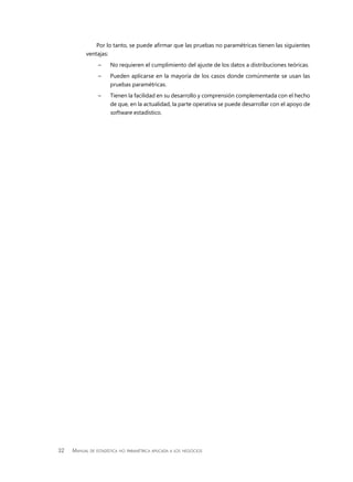 32 Manual de estadística no paramétrica aplicada a los negocios
Por lo tanto, se puede afirmar que las pruebas no paramétricas tienen las siguientes
ventajas:
–– No requieren el cumplimiento del ajuste de los datos a distribuciones teóricas.
–– Pueden aplicarse en la mayoría de los casos donde comúnmente se usan las
pruebas paramétricas.
–– Tienen la facilidad en su desarrollo y comprensión complementada con el hecho
de que, en la actualidad, la parte operativa se puede desarrollar con el apoyo de
software estadístico.
 