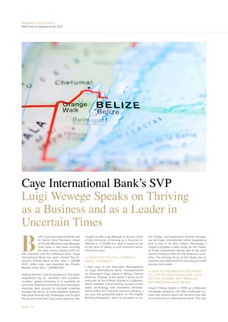 BANKING & INVESTMENT
PAN Finance Magazine Q4 2021
Caye International Bank’s SVP
Luigi Wewege Speaks on Thriving
as a Business and as a Leader in
Uncertain Times
B
oth Caye International Bank and
its Senior Vice President, Head
of Private Banking Luigi Wewege
have been in the news recently
for their various strides, both on
the corporate and the individual level. Caye
International Bank has been named Pan Fi-
nance’s Private Bank of the Year – LATAM
2021, while Luigi was awarded the Private
Banker of the Year – LATAM 2021.
Seeing that the “cost of excellence” has been
heightened by an uncertain and pandem-
ic-ridden global economy, it is laudable to
see some financial institutions and executives
standing their ground to navigate expertly
through the storm, to build adaptive systems
that grow through the challenges and to gain
the acclaim that both Caye and Luigi have. We
caught up with Luigi Wewege to discuss some
of the intricacies of thriving as a financial in-
stitution in a COVID era, what it means to be
at the helm of affairs in such uncertain times,
and much more.
Q: WHAT CAN YOU TELL US BRIEFLY
ABOUT YOURSELF?
I form part of the Executive Management
of Caye International Bank, headquartered
on Ambergris Caye island in Belize, Central
America. Outside of the bank, I serve as an
Instructor at the FinTech School in California,
which provides online training courses on the
latest technology and innovation develop-
ments within the financial services industry. I
am also the published author of The Digital
Banking Revolution, which is available in au-
dio, Kindle, and paperback formats through-
out all major international online bookstores
and is now in its third edition. Previously, I
helped complete a pilot study for the Feder-
al Trade Commission during one of the most
serious financial times for the American econ-
omy. The primary focus of the study was to
examine and determine the accuracy of credit
bureau information.
Q: GIVE US THE BACKGROUND STORY
TO CAYE INTERNATIONAL BANK, HOW
DID THIS JOURNEY INTO BEING AN
INTERNATIONAL BANK BEGIN?
Caye’s history began in 1996 as a Belizean
mortgage company, and after continued suc-
cess over several years the decision was tak-
en to become an international bank. This was
PAGE 54
 