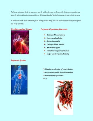 Define a stimulant herb in your own words with reference to the specific body systems that are
directly affected by this group of herbs. Use one detailed herbal example for each body system.

A stimulant herb is an herb that gives energy to the body and can increase sensitivity throughout
the body systems.


Cardiovascular System                    Cayenne Capsicum frutescens

                                                 Balances blood pressure
                                                 Improves circulation
                                                 Strengthens pulse
                                                 Enlarges blood vessels
                                                 Ant platelet effect
                                                 Stimulates surface capillaries
                                                 Helps vessels regain elasticity


Digestive System



                                            * Stimulate production of gastric juices
                                            * Increases peristaltic intestinal motion
                                            * Irritable bowel syndrome
                                            * Gas
 