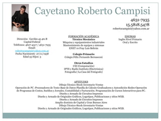 Cayetano Roberto Campisi
4631-7935
15.5818.5478
robertocampisi@yahoo.com.ar

Dirección: Gavilán 45 4to B
Capital Federal
Teléfonos: 4627-4317 / 4631-7935
Email:
robertocampisi@yahoo.com.ar
Fecha Nacimiento 27/11/1958
Edad 55 Hijos: 3

FORMACIÓN ACADÉMICA
Técnico Mecánico
Máquina y equipamientos industriales
Mantenimiento de equipos y sistemas
ENET 10 Fray Luis Beltrán

IDIOMAS
Inglés Nivel Primario
Oral y Escrito

Colegio Primario
Colegio Félix Fernando Bernasconi
Otros Estudios
CEI (Computación)
IPTE y Radio Instituto (Electrónica)
Fotografía ( La Casa del Fotógrafo)

APTITUDES
Dibujo Técnico-Stock-Inventario-Ventas
Operación de PC -Procesadores de Texto-Base de Datos-Planilla de Cálculo-Graficadores y Autoedición-Redes-Operación
de Programas de Costos, Sueldos y Jornales, Contabilidad y Facturación. Programación de Cursos Interactivos para PC.
Diseño y Armado de Circuitos Impresos
Diseño y Armado de Originales Gráficos, Logotipos, Publicaciones y sitios WEB.
Diseño y Armado de Circuitos Impresos
Amplio dominio de Capital y Gran Buenos Aires
Dibujo Técnico-Stock-Inventario-Ventas
Diseño y Armado de Originales Gráficos, Logotipos, Publicaciones y sitios WEB.

 