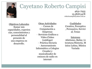 Cayetano Roberto Campisi
4631-7935
15.5818.5478
robertocampisi@yahoo.com.ar

Objetivos Laborales
Sumar mis
capacidades, experien
cias, conocimientos y
personalidad al
presente de
una empresa en
desarrollo.

Otras Actividades
· Cursos de
Computación a
Empresas
· Servicios Gráficos a
Video Clubes
(catálogo)
· Práctica literaria
· Asesoramiento
Informático a Colegios
Creador y
musicalizador de
emisora de radio en
internet

Cualidades
Creativo, Perceptivo
, Persuasivo, Servici
al, Tenaz
Intereses
Atletismo, Bailar, Li
teratura/Historia, M
úsica Latina, Música
Variada

 