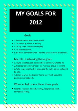 MY GOALS FOR
      2012
            Goals
1. I would like to learn more Maori.
2. To move up a level in writing.
3. To try come to school everyday.
4. To like woodwork.
5. Be more confident when I have to speak in front of the class.


My role in achieving these goals:
1. Try to keep focused, ask questions so I know what to do.
2. Practice for homework so I can move up a level in writing.
3. Take responsibility. Get organized the night before so I don’t
be late.
4. Listen to what the teacher has to say. Think about the
positives in woodwork.


Who can help me achieve these goals.
Parents, Teachers ,Friends, Family, People I can trust,
Immediate family.
 