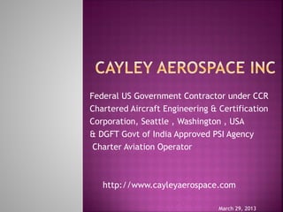 Federal US Government Contractor under CCR
Chartered Aircraft Engineering & Certification
Corporation, Seattle , Washington , USA
& DGFT Govt of India Approved PSI Agency
Charter Aviation Operator
http://www.cayleyaerospace.com
March 29, 2013
 