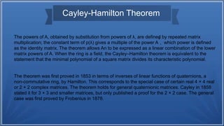 The powers of A, obtained by substitution from powers of λ, are defined by repeated matrix
multiplication; the constant term of p(λ) gives a multiple of the power A
0
, which power is defined
as the identity matrix. The theorem allows An to be expressed as a linear combination of the lower
matrix powers of A. When the ring is a field, the Cayley–Hamilton theorem is equivalent to the
statement that the minimal polynomial of a square matrix divides its characteristic polynomial.
The theorem was first proved in 1853 in terms of inverses of linear functions of quaternions, a
non-commutative ring, by Hamilton. This corresponds to the special case of certain real 4 × 4 real
or 2 × 2 complex matrices. The theorem holds for general quaternionic matrices. Cayley in 1858
stated it for 3 × 3 and smaller matrices, but only published a proof for the 2 × 2 case. The general
case was first proved by Frobenius in 1878.
Cayley-Hamilton Theorem
 