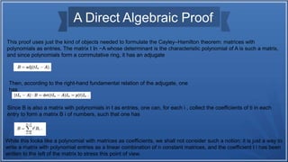 A Direct Algebraic Proof
This proof uses just the kind of objects needed to formulate the Cayley–Hamilton theorem: matrices with
polynomials as entries. The matrix t In −A whose determinant is the characteristic polynomial of A is such a matrix,
and since polynomials form a commutative ring, it has an adjugate
Then, according to the right-hand fundamental relation of the adjugate, one
has
Since B is also a matrix with polynomials in t as entries, one can, for each i , collect the coefficients of ti in each
entry to form a matrix B i of numbers, such that one has
While this looks like a polynomial with matrices as coefficients, we shall not consider such a notion; it is just a way to
write a matrix with polynomial entries as a linear combination of n constant matrices, and the coefficient t i has been
written to the left of the matrix to stress this point of view.
 