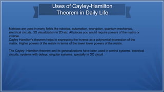 Uses of Cayley-Hamilton
Theorem in Daily Life
Matrices are used in many fields like robotics, automation, encryption, quantum mechanics,
electrical circuits, 3D visualization in 2D etc. All places you would require powers of the matrix or
inverse.
Cayley Hamilton's theorem helps in expressing the inverse as a polynomial expression of the
matrix. Higher powers of the matrix in terms of the lower lower powers of the matrix.
The Cayley -Hamilton theorem and its generalizations have been used in control systems, electrical
circuits, systems with delays, singular systems. specially in DC circuit
 