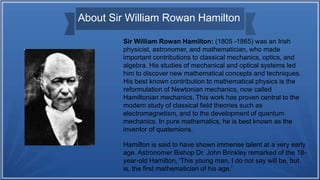 About Sir William Rowan Hamilton
Sir William Rowan Hamilton: (1805 -1865) was an Irish
physicist, astronomer, and mathematician, who made
important contributions to classical mechanics, optics, and
algebra. His studies of mechanical and optical systems led
him to discover new mathematical concepts and techniques.
His best known contribution to mathematical physics is the
reformulation of Newtonian mechanics, now called
Hamiltonian mechanics. This work has proven central to the
modern study of classical field theories such as
electromagnetism, and to the development of quantum
mechanics. In pure mathematics, he is best known as the
inventor of quaternions.
Hamilton is said to have shown immense talent at a very early
age. Astronomer Bishop Dr. John Brinkley remarked of the 18-
year-old Hamilton, 'This young man, I do not say will be, but
is, the first mathematician of his age.'
 