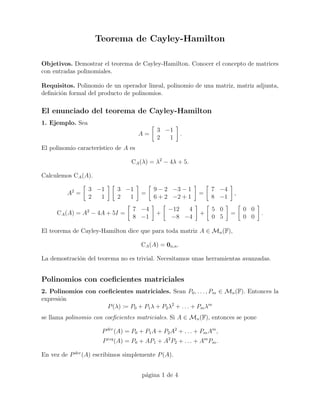 Teorema de Cayley-Hamilton

Objetivos. Demostrar el teorema de Cayley-Hamilton. Conocer el concepto de matrices
con entradas polinomiales.

Requisitos. Polinomio de un operador lineal, polinomio de una matriz, matriz adjunta,
deﬁnici´n formal del producto de polinomios.
       o

El enunciado del teorema de Cayley-Hamilton
1. Ejemplo. Sea
                                            3 −1
                                      A=                .
                                            2  1
El polinomio caracter´
                     ıstico de A es

                                 CA (λ) = λ2 − 4λ + 5.

Calculemos CA (A).

                  3 −1      3 −1           9 − 2 −3 − 1           7 −4
         A2 =                         =                      =           ,
                  2  1      2  1           6 + 2 −2 + 1           8 −1
                                  7 −4          −12  4            5 0        0 0
     CA (A) = A2 − 4A + 5I =                +                +           =         .
                                  8 −1           −8 −4            0 5        0 0

El teorema de Cayley-Hamilton dice que para toda matriz A ∈ Mn (F),

                                      CA (A) = 0n,n .

La demostraci´n del teorema no es trivial. Necesitamos unas herramientas avanzadas.
             o


Polinomios con coeﬁcientes matriciales
2. Polinomios con coeﬁcientes matriciales. Sean P0 , . . . , Pm ∈ Mn (F). Entonces la
expresi´n
       o
                     P (λ) := P0 + P1 λ + P2 λ2 + . . . + Pm λm
se llama polinomio con coeﬁcientes matriciales. Si A ∈ Mn (F), entonces se pone

                      P der (A) = P0 + P1 A + P2 A2 + . . . + Pm Am ,
                      P izq (A) = P0 + AP1 + A2 P2 + . . . + Am Pm .

En vez de P der (A) escribimos simplemente P (A).


                                      p´gina 1 de 4
                                       a
 