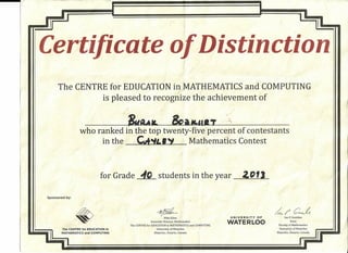 i
l' ii~
1.ı (:
Certificate Of Distinction
i
/
i
The CENTRE for EDUCATION in,MATHEMATICS andCOMPUTING
is pleased to recognize the achievement of
--"~ ~~.,-,.~_--
who ranked in the top twenty-five percent of contestants
in the - Mathemati'cs Contest
for Grade ~ students in the year 2"13_
Sponsored by:
~rC~~
Mike Eden
Associate Director, Mathernatics
The CENTRE for EDUCATION in MATHEMATICS and COMPUTING
University ofWaterloo
Waterloo, Ontario, Canada
~
UNIVERSITY OF
WATERLOO
lan P. Goulden
Dean
Faculty of Mathematics
Univer§ity ofWaterloo
Waterloo, Ontario, Canada
i" i The CENTRE for EDUCATION in
1 MATHEMATICS and COMPUTING
~1
 