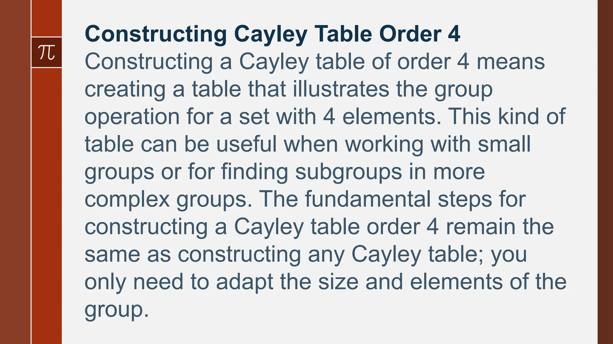 Constructing Cayley Table Order 4
Constructing a Cayley table of order 4 means
creating a table that illustrates the group
operation for a set with 4 elements. This kind of
table can be useful when working with small
groups or for finding subgroups in more
complex groups. The fundamental steps for
constructing a Cayley table order 4 remain the
same as constructing any Cayley table; you
only need to adapt the size and elements of the
group.