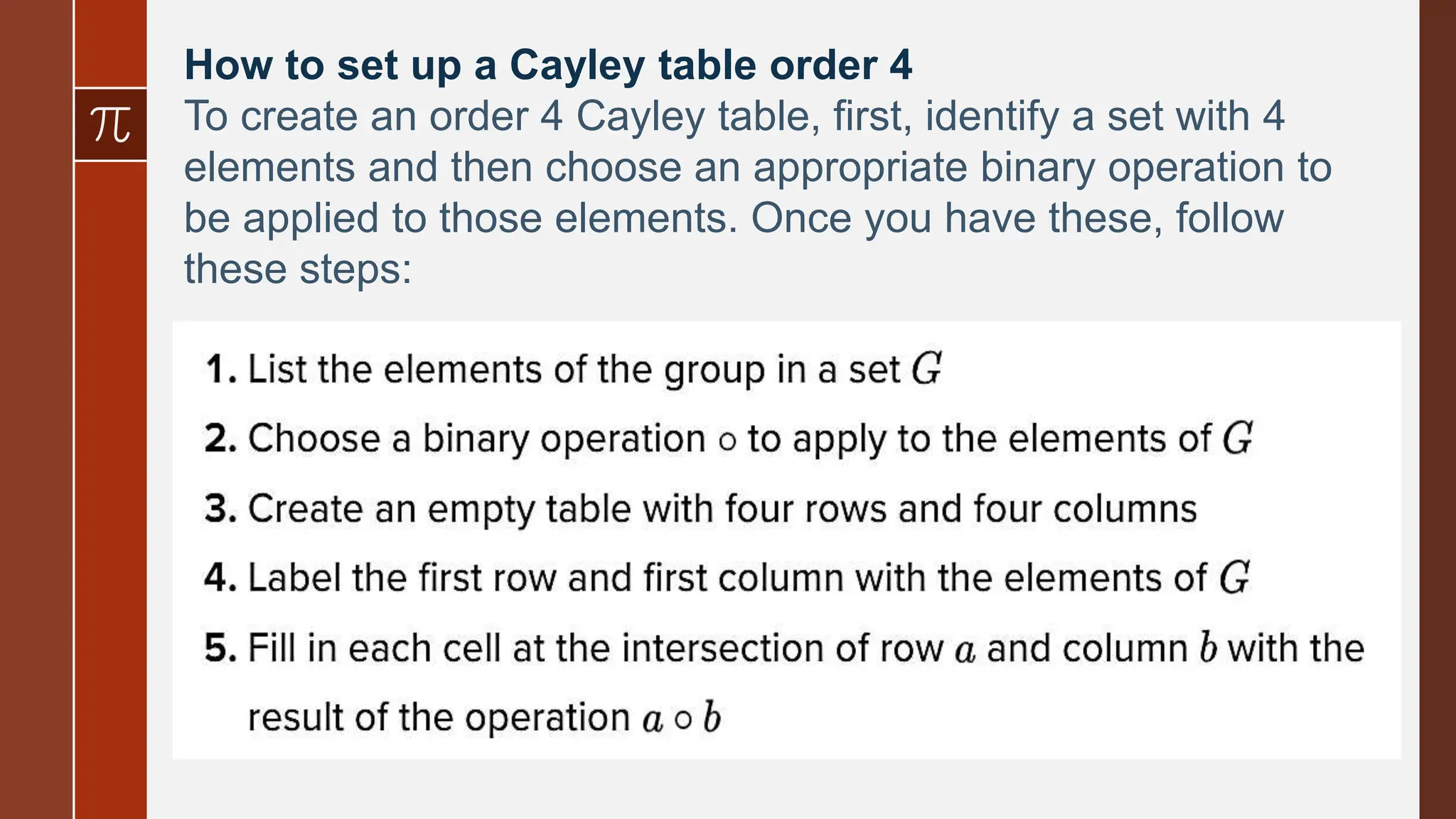 How to set up a Cayley table order 4
To create an order 4 Cayley table, first, identify a set with 4
elements and then choose an appropriate binary operation to
be applied to those elements. Once you have these, follow
these steps: