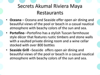 Secrets Akumal Riviera Maya
Restaurants
• Oceana – Oceana and Seaside offer open air dining and
beautiful views of the pool or beach in a casual nautical
atmosphere with beachy colors of the sun and sea.
• Portofino –Portofino has a stylish Tuscan farmhouse
style décor that features rustic timbers and stone walls
with a vaulted private dining room and a wine cellar
stocked with over 800 bottles
• Seaside Grill –Seaside offers open air dining and
beautiful views of the pool or beach in a casual nautical
atmosphere with beachy colors of the sun and sea.
 