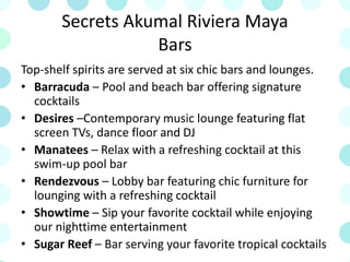 Secrets Akumal Riviera Maya
Bars
Top-shelf spirits are served at six chic bars and lounges.
• Barracuda – Pool and beach bar offering signature
cocktails
• Desires –Contemporary music lounge featuring flat
screen TVs, dance floor and DJ
• Manatees – Relax with a refreshing cocktail at this
swim-up pool bar
• Rendezvous – Lobby bar featuring chic furniture for
lounging with a refreshing cocktail
• Showtime – Sip your favorite cocktail while enjoying
our nighttime entertainment
• Sugar Reef – Bar serving your favorite tropical cocktails
 
