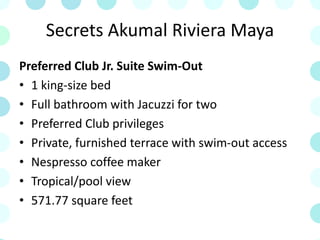 Secrets Akumal Riviera Maya
Preferred Club Jr. Suite Swim-Out
• 1 king-size bed
• Full bathroom with Jacuzzi for two
• Preferred Club privileges
• Private, furnished terrace with swim-out access
• Nespresso coffee maker
• Tropical/pool view
• 571.77 square feet
 