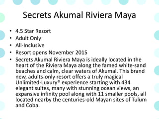 Secrets Akumal Riviera Maya
• 4.5 Star Resort
• Adult Only
• All-Inclusive
• Resort opens November 2015
• Secrets Akumal Riviera Maya is ideally located in the
heart of the Riviera Maya along the famed white-sand
beaches and calm, clear waters of Akumal. This brand
new, adults-only resort offers a truly magical
Unlimited-Luxury® experience starting with 434
elegant suites, many with stunning ocean views, an
expansive infinity pool along with 11 smaller pools, all
located nearby the centuries-old Mayan sites of Tulum
and Coba.
 