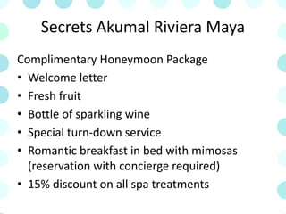 Secrets Akumal Riviera Maya
Complimentary Honeymoon Package
• Welcome letter
• Fresh fruit
• Bottle of sparkling wine
• Special turn-down service
• Romantic breakfast in bed with mimosas
(reservation with concierge required)
• 15% discount on all spa treatments
 