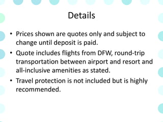 Details
• Prices shown are quotes only and subject to
change until deposit is paid.
• Quote includes flights from DFW, round-trip
transportation between airport and resort and
all-inclusive amenities as stated.
• Travel protection is not included but is highly
recommended.
 