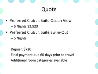 Quote
• Preferred Club Jr. Suite Ocean View
– 5 Nights $3,523
• Preferred Club Jr. Suite Swim-Out
– 5 Nights
Deposit $720
Final payment due 60 days prior to travel
Additional room categories available
 