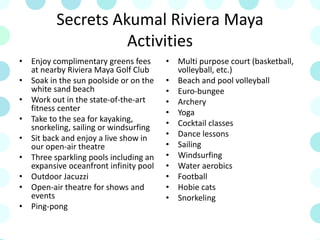 Secrets Akumal Riviera Maya
Activities
• Enjoy complimentary greens fees
at nearby Riviera Maya Golf Club
• Soak in the sun poolside or on the
white sand beach
• Work out in the state-of-the-art
fitness center
• Take to the sea for kayaking,
snorkeling, sailing or windsurfing
• Sit back and enjoy a live show in
our open-air theatre
• Three sparkling pools including an
expansive oceanfront infinity pool
• Outdoor Jacuzzi
• Open-air theatre for shows and
events
• Ping-pong
• Multi purpose court (basketball,
volleyball, etc.)
• Beach and pool volleyball
• Euro-bungee
• Archery
• Yoga
• Cocktail classes
• Dance lessons
• Sailing
• Windsurfing
• Water aerobics
• Football
• Hobie cats
• Snorkeling
 