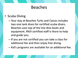 Beaches
• Scuba Diving
– Your stay at Beaches Turks and Caicos includes
two one tank dives for certified scuba divers.
Beaches uses top of the line dive boats and
equipment. PADI certified staff is there to help
and guide you.
– If you are not certified you can take a class for
additional fee and then enjoy free diving.
– Kid’s programs are available for an additional fee.
 