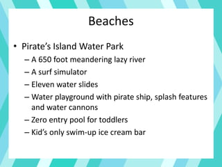 Beaches
• Pirate’s Island Water Park
– A 650 foot meandering lazy river
– A surf simulator
– Eleven water slides
– Water playground with pirate ship, splash features
and water cannons
– Zero entry pool for toddlers
– Kid’s only swim-up ice cream bar
 