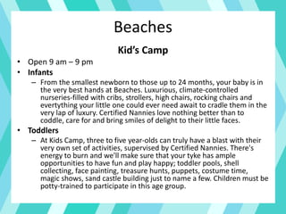 Beaches
Kid’s Camp
• Open 9 am – 9 pm
• Infants
– From the smallest newborn to those up to 24 months, your baby is in
the very best hands at Beaches. Luxurious, climate-controlled
nurseries-filled with cribs, strollers, high chairs, rocking chairs and
evertything your little one could ever need await to cradle them in the
very lap of luxury. Certified Nannies love nothing better than to
coddle, care for and bring smiles of delight to their little faces.
• Toddlers
– At Kids Camp, three to five year-olds can truly have a blast with their
very own set of activities, supervised by Certified Nannies. There's
energy to burn and we'll make sure that your tyke has ample
opportunities to have fun and play happy; toddler pools, shell
collecting, face painting, treasure hunts, puppets, costume time,
magic shows, sand castle building just to name a few. Children must be
potty-trained to participate in this age group.
 