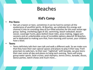 Beaches
Kid’s Camp
• Pre-Teens
– Not yet a tween or teen, sometimes it can be hard to contain all the
exuberance of youthful spirits. At Beaches, we celebrate this energy and
channel it into an unending slew of fun-filled activities for this ever-active age
group. Sailing, snorkeling (ages 8-10), swimming, beach volleyball, beach
soccer, scavenger hunts, glass bottom boat rides, pizza making, reggae jam
sessions and an unbelievable array of incredible options abound! At Beaches,
we're dedicated to making sure that, from morning until sunset, your children
have a blast.
• Teens
– Teens definitely talk their own talk and walk a different walk. So we make sure
that they have their own special spaces and places to play it their way. From
pizza bars to soda bars, to their own "nightclub" with karaoke, we give teens
their own scene all day and places to hang each evening. Teens will enjoy
group water sports, boat cruises, pool olympics, tennis clinics, karaoke, discos,
dance parties, talent shows and much more...
 
