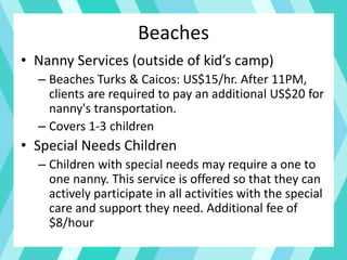 Beaches
• Nanny Services (outside of kid’s camp)
– Beaches Turks & Caicos: US$15/hr. After 11PM,
clients are required to pay an additional US$20 for
nanny's transportation.
– Covers 1-3 children
• Special Needs Children
– Children with special needs may require a one to
one nanny. This service is offered so that they can
actively participate in all activities with the special
care and support they need. Additional fee of
$8/hour
 