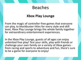 Beaches
Xbox Play Lounge
From the magic of controller-free games that everyone
can play, to blockbuster titles for every style and skill
level, Xbox Play Lounge brings the whole family together
for extraordinary entertainment experiences.
In the Xbox Play Lounge, guests of all ages can enjoy
unlimited free play! Test your skills, play with friends or
challenge your own family on a variety of Xbox games -
from racing and sports to adventure and fun, there's sure
to be a game for everyone to enjoy!
 