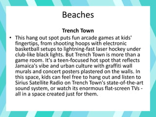 Beaches
Trench Town
• This hang out spot puts fun arcade games at kids'
fingertips, from shooting hoops with electronic
basketball setups to lightning-fast laser hockey under
club-like black lights. But Trench Town is more than a
game room. It's a teen-focused hot spot that reflects
Jamaica's vibe and urban culture with graffiti wall
murals and concert posters plastered on the walls. In
this space, kids can feel free to hang out and listen to
Sirius Satellite Radio on Trench Town's state-of-the-art
sound system, or watch its enormous flat-screen TVs -
all in a space created just for them.
 