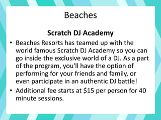 Beaches
Scratch DJ Academy
• Beaches Resorts has teamed up with the
world famous Scratch DJ Academy so you can
go inside the exclusive world of a DJ. As a part
of the program, you'll have the option of
performing for your friends and family, or
even participate in an authentic DJ battle!
• Additional fee starts at $15 per person for 40
minute sessions.
 