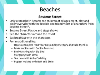 Beaches
Sesame Street
• Only at Beaches® Resorts can children of all ages meet, play and
enjoy everyday with the lovable and friendly cast of characters from
Sesame Street®.
• Sesame Street Parade and stage shows
• See the characters around the resort
• Eat breakfast with the characters
• For an additional fee:
– Have a character read your kids a bedtime story and tuck them in
– Make cookies with Cookie Monster
– Bird watching with Big Bird
– Stargazing with Elmo
– Tea time with Abby Cadabby
– Puppet making with Bert and Ernie
 