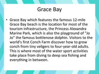 Grace Bay
• Grace Bay which features the famous 12-mile
Grace Bay beach is the location for most of the
tourism infrastructure, the Princess Alexandra
Marine Park, which is also the playground of "Jo
Jo" the famous bottlenose dolphin. Visitors to the
world's first Conch Farm discover how to grow
conch from tiny veligers to four-year-old adults.
This is where most of the water sport activities
take place from diving to deep sea fishing and
everything in between.
 