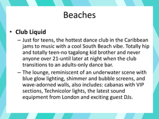Beaches
• Club Liquid
– Just for teens, the hottest dance club in the Caribbean
jams to music with a cool South Beach vibe. Totally hip
and totally teen-no tagalong kid brother and never
anyone over 21-until later at night when the club
transitions to an adults-only dance bar.
– The lounge, reminiscent of an underwater scene with
blue glow lighting, shimmer and bubble screens, and
wave-adorned walls, also includes: cabanas with VIP
sections, Technicolor lights, the latest sound
equipment from London and exciting guest DJs.
 