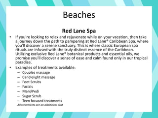 Beaches
Red Lane Spa
• If you're looking to relax and rejuvenate while on your vacation, then take
a journey down the path to pampering at Red Lane® Caribbean Spa, where
you'll discover a serene sanctuary. This is where classic European spa
rituals are infused with the truly distinct essence of the Caribbean.
Utilizing exclusive Red Lane® botanical products and essential oils, we
promise you'll discover a sense of ease and calm found only in our tropical
paradise.
• Examples of treatments available:
– Couples massage
– Candlelight massage
– Foot Scrubs
– Facials
– Mani/Pedi
– Sugar Scrub
– Teen focused treatments
All treatments are an additional cost
 