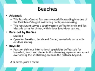 Beaches
• Arizona’s
– This Tex-Mex Cantina features a waterfall cascading into one of
the Caribbean’s largest swimming pools; non-smoking.
– This restaurant serves a southwestern buffet for lunch and Tex-
Mex a la carte for dinner, with indoor & outdoor seating.
• Barefoot by the Sea
– Seafood
– Open for Breakfast, Lunch and Dinner, served a la carte with
outdoor seating
• Bayside
– Feast on delicious international specialties buffet style for
breakfast, lunch and dinner in this charming, open-air restaurant
overlooking the scintillating ocean in the distance beyond.
A la Carte- from a menu
 