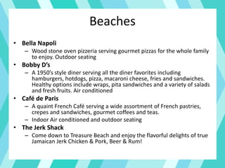 Beaches
• Bella Napoli
– Wood stone oven pizzeria serving gourmet pizzas for the whole family
to enjoy. Outdoor seating
• Bobby D’s
– A 1950’s style diner serving all the diner favorites including
hamburgers, hotdogs, pizza, macaroni cheese, fries and sandwiches.
Healthy options include wraps, pita sandwiches and a variety of salads
and fresh fruits. Air conditioned
• Café de Paris
– A quaint French Café serving a wide assortment of French pastries,
crepes and sandwiches, gourmet coffees and teas.
– Indoor Air conditioned and outdoor seating
• The Jerk Shack
– Come down to Treasure Beach and enjoy the flavorful delights of true
Jamaican Jerk Chicken & Pork, Beer & Rum!
 