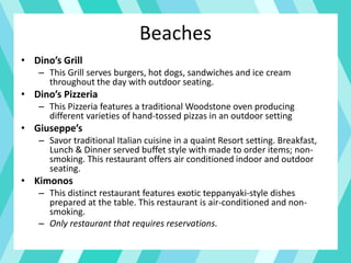Beaches
• Dino’s Grill
– This Grill serves burgers, hot dogs, sandwiches and ice cream
throughout the day with outdoor seating.
• Dino’s Pizzeria
– This Pizzeria features a traditional Woodstone oven producing
different varieties of hand-tossed pizzas in an outdoor setting
• Giuseppe’s
– Savor traditional Italian cuisine in a quaint Resort setting. Breakfast,
Lunch & Dinner served buffet style with made to order items; non-
smoking. This restaurant offers air conditioned indoor and outdoor
seating.
• Kimonos
– This distinct restaurant features exotic teppanyaki-style dishes
prepared at the table. This restaurant is air-conditioned and non-
smoking.
– Only restaurant that requires reservations.
 