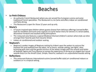 Beaches
• Le Petit Château
– An authentic French Restaurant where you are served fine European cuisine and some
traditional French specialties. This Restaurant is a la Carte and offers indoor air-conditioned
and Patio dining.
– This Restaurant is open for those 12 years and up only.
• Mario’s
– A Tuscan-inspired open kitchen where guests choose from delicious offerings (served buffet-
style for breakfast and lunch and a typical a la Carte Italian menu for dinner) in a brick walled,
decorative ironwork and vaulted ceiling atmosphere.
– The restaurant also features a special Medieval-themed children’s section where kids can dine
amongst their favorite pals from Sesame Street.
– Indoor air conditioned and outdoor seating.
• Neptune’s
– Neptune's evokes images of Neptune casting his trident upon the waters to conjure the
freshest fish and seafood from the abyss. An al fresco, seaside setting, low lights, skies
brimming with stars and the gentle murmur of the waves mingle with the aromas and tastes
of Seafood Tagine and Tuna Niçoise to convey the experience of dining at an elegant but casual
seaside bistro on the Amalfi Coast. Simple, flavorful, seafood in an unparalleled seaside setting
• Reflections
– This restaurant features International cuisine (served buffet style) air conditioned indoors or
outdoors or in a tropical setting.
 