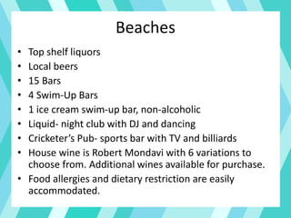 Beaches
• Top shelf liquors
• Local beers
• 15 Bars
• 4 Swim-Up Bars
• 1 ice cream swim-up bar, non-alcoholic
• Liquid- night club with DJ and dancing
• Cricketer’s Pub- sports bar with TV and billiards
• House wine is Robert Mondavi with 6 variations to
choose from. Additional wines available for purchase.
• Food allergies and dietary restriction are easily
accommodated.
 